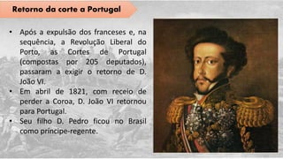 Retorno da corte a Portugal
• Após a expulsão dos franceses e, na
sequência, a Revolução Liberal do
Porto, as Cortes de Portugal
(compostas por 205 deputados),
passaram a exigir o retorno de D.
João VI.
• Em abril de 1821, com receio de
perder a Coroa, D. João VI retornou
para Portugal.
• Seu filho D. Pedro ficou no Brasil
como príncipe-regente.
 