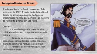 Independência do Brasil
A Independência do Brasil ocorreu em 7 de
setembro de 1822. A partir desta data o Brasil
deixou de ser uma colônia de Portugal. A
proclamação foi feita por D. Pedro I as margens
do riacho do Ipiranga em São Paulo.
Causas:
- Vontade de grande parte da elite
política brasileira em conquistar a autonomia
política;
- Desgaste do sistema de controle
econômico, com restrições e altos impostos,
exercido pela Coroa Portuguesa no Brasil;
- Tentativa da Coroa Portuguesa em
recolonizar o Brasil.
 