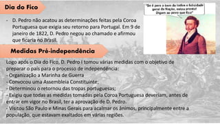 Dia do Fico
- D. Pedro não acatou as determinações feitas pela Coroa
Portuguesa que exigia seu retorno para Portugal. Em 9 de
janeiro de 1822, D. Pedro negou ao chamado e afirmou
que ficaria no Brasil.
Medidas Pré-independência
Logo após o Dia do Fico, D. Pedro I tomou várias medidas com o objetivo de
preparar o país para o processo de independência:
- Organização a Marinha de Guerra
- Convocou uma Assembleia Constituinte;
- Determinou o retornou das tropas portuguesas;
- Exigiu que todas as medidas tomadas pela Coroa Portuguesa deveriam, antes de
entrar em vigor no Brasil, ter a aprovação de D. Pedro.
- Visitou São Paulo e Minas Gerais para acalmar os ânimos, principalmente entre a
população, que estavam exaltados em várias regiões.
 