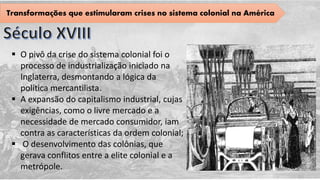 Transformações que estimularam crises no sistema colonial na América
 O pivô da crise do sistema colonial foi o
processo de industrialização iniciado na
Inglaterra, desmontando a lógica da
política mercantilista.
 A expansão do capitalismo industrial, cujas
exigências, como o livre mercado e a
necessidade de mercado consumidor, iam
contra as características da ordem colonial;
 O desenvolvimento das colônias, que
gerava conflitos entre a elite colonial e a
metrópole.
 