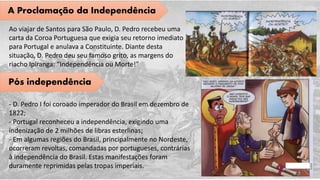 A Proclamação da Independência
Ao viajar de Santos para São Paulo, D. Pedro recebeu uma
carta da Coroa Portuguesa que exigia seu retorno imediato
para Portugal e anulava a Constituinte. Diante desta
situação, D. Pedro deu seu famoso grito, as margens do
riacho Ipiranga: “Independência ou Morte!”
Pós independência
- D. Pedro I foi coroado imperador do Brasil em dezembro de
1822;
- Portugal reconheceu a independência, exigindo uma
indenização de 2 milhões de libras esterlinas;
- Em algumas regiões do Brasil, principalmente no Nordeste,
ocorreram revoltas, comandadas por portugueses, contrárias
à independência do Brasil. Estas manifestações foram
duramente reprimidas pelas tropas imperiais.
 