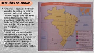 REBELIÕES COLONIAIS
• Nativistas – objetivo: modificar
aspectos da política na colônia,
mas sem a determinação de
separar a região rebelada. Entre
as revoltas nativistas mais
importantes estão: Revolta de
Beckman (1684), da Guerra dos
Mascates (1710) e da Revolta de
Vila Rica1720).
• Separatistas ou
Emancipacionistas – objetivo:
romper com a dominação por
parte da metrópole e estabelecer
a independência política das
regiões rebeladas. Exemplos:
Conjuração Baiana (1798) e a
Revolução Pernambucana (1817).
 