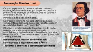 • Causas: esgotamento do ouro, crise econômica,
exploração abusiva de Portugal )impostos, derrama,
proibição de produção de manufaturas na colônia –
Alvará de D. Maria I ).
• Penetração de ideais iluministas.
• Líderes: elite mineira (Cláudio Manuel da Costa,
Tomás Antônio Gonzaga, Alvarenga Peixoto, Joaquim
José da Silva Xavier – o “Tiradentes”.
• Objetivos: proclamação da República, fim do pacto
colonial, estímulo ao desenvolvimento de
manufaturas, criação de uma universidade, bandeira
com a inscrição “Libertas quae sera tamen” (Liberdade
ainda que tardia).
• Denunciada por Joaquim Silvério dos Reis.
• Líderes presos e degredados para a África.
• Tiradentes é enforcado e esquartejado (exemplo).
Conjuração Mineira (1789)
 