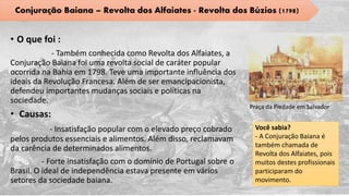 • O que foi :
- Também conhecida como Revolta dos Alfaiates, a
Conjuração Baiana foi uma revolta social de caráter popular
ocorrida na Bahia em 1798. Teve uma importante influência dos
ideais da Revolução Francesa. Além de ser emancipacionista,
defendeu importantes mudanças sociais e políticas na
sociedade.
• Causas:
- Insatisfação popular com o elevado preço cobrado
pelos produtos essenciais e alimentos. Além disso, reclamavam
da carência de determinados alimentos.
- Forte insatisfação com o domínio de Portugal sobre o
Brasil. O ideal de independência estava presente em vários
setores da sociedade baiana.
Praça da Piedade em Salvador
Você sabia?
- A Conjuração Baiana é
também chamada de
Revolta dos Alfaiates, pois
muitos destes profissionais
participaram do
movimento.
Conjuração Baiana – Revolta dos Alfaiates - Revolta dos Búzios (1798)
 