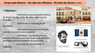 • Objetivos :
- Defendiam a emancipação política
do Brasil, ou seja, o fim do pacto colonial com
Portugal;
- Defendiam a implantação da
República;
- Liberdade comercial no mercado
interno e também com o exterior;
- Liberdade e igualdade entre as
pessoas. Portanto eram favoráveis à abolição dos
privilégios sociais e também da escravidão;
- Aumento de salários para os
soldados.
Conjuração Baiana – Revolta dos Alfaiates - Revolta dos Búzios (1798)
 