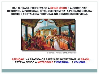 MAS O BRASIL FOI ELEVADO A  REINO UNIDO  E A CORTE NÃO RETORNOU A PORTUGAL. O TRUQUE PERMITIA  A PERMANÊNCIA DA CORTE E FORTALECIA PORTUGAL NO CONGRESSO DE VIENA. D. PEDRO E A  PRINCESA  LEOPOLDINA  EM 1817 ATENÇÃO : NA PRÁTICA OS PAPÉIS SE INVERTERAM - O  BRASIL  ESTAVA SENDO A  METRÓPOLE  E  PORTUGAL   A  COLÔNIA .  