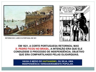 RETORNO DE D. JOÃO VI A PORTUGAL EM 1821 EM 1821, A CORTE PORTUGUESA RETORNOU, MAS  D. PEDRO FICOU NO BRASIL . A INTENÇÃO ERA QUE ELE CONDUZISSE O PROCESSO DE INDEPENDÊNCIA, OBJETIVO QUE ERA COMPARTILHADO PELAS OLIGARQUIAS. HAVIA O MEDO DO  HAITIANISMO , OU SEJA, UMA INDEPENDÊNCIA VERDADEIRAMENTE POPULAR. 