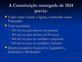 A Constituição outorgada de 1824
                 previa:
   União entre Estado e Igreja, conhecido como
    Padroado;
   Voto censitário;
       100 mil reis para eleitores de paróquia
       200 mil reis para eleitores de Província
       400 mil reis para ser candidato a deputado
       800 mil reis para ser candidato a Senador
   Quatros poderes: Executivo, Legislativo,
    Judiciário e Moderador
 