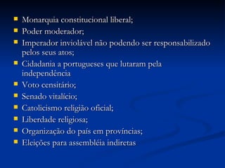    Monarquia constitucional liberal;
   Poder moderador;
   Imperador inviolável não podendo ser responsabilizado
    pelos seus atos;
   Cidadania a portugueses que lutaram pela
    independência
   Voto censitário;
   Senado vitalício;
   Catolicismo religião oficial;
   Liberdade religiosa;
   Organização do país em províncias;
   Eleições para assembléia indiretas
 