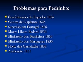 Problemas para Pedrinho:
   Confederação do Equador 1824
   Guerra da Cisplatina 1825
   Sucessão em Portugal 1826
   Morre Líbero Badaró 1830
   Ministério dos Brasileiros 1830
   Ministério dos Marqueses 1830
   Noite das Garrafadas 1830
   Abdicação 1831
 