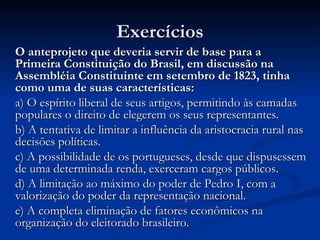 Exercícios
O anteprojeto que deveria servir de base para a
Primeira Constituição do Brasil, em discussão na
Assembléia Constituinte em setembro de 1823, tinha
como uma de suas características:
a) O espírito liberal de seus artigos, permitindo às camadas
populares o direito de elegerem os seus representantes.
b) A tentativa de limitar a influência da aristocracia rural nas
decisões políticas.
c) A possibilidade de os portugueses, desde que dispusessem
de uma determinada renda, exerceram cargos públicos.
d) A limitação ao máximo do poder de Pedro I, com a
valorização do poder da representação nacional.
e) A completa eliminação de fatores econômicos na
organização do eleitorado brasileiro.
 