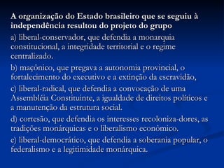 A organização do Estado brasileiro que se seguiu à
independência resultou do projeto do grupo
a) liberal-conservador, que defendia a monarquia
constitucional, a integridade territorial e o regime
centralizado.
b) maçônico, que pregava a autonomia provincial, o
fortalecimento do executivo e a extinção da escravidão,
c) liberal-radical, que defendia a convocação de uma
Assembléia Constituinte, a igualdade de direitos políticos e
a manutenção da estrutura social.
d) cortesão, que defendia os interesses recoloniza-dores, as
tradições monárquicas e o liberalismo econômico.
e) liberal-democrático, que defendia a soberania popular, o
federalismo e a legitimidade monárquica.
 