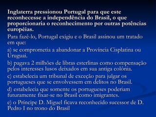 Inglaterra pressionou Portugal para que este
reconhecesse a independência do Brasil, o que
proporcionaria o reconhecimento por outras potências
européias.
Para fazê-lo, Portugal exigiu e o Brasil assinou um tratado
em que:
a) se comprometia a abandonar a Província Cisplatina ou
Uruguai.
b) pagava 2 milhões de libras esterlinas como compensação
pelos interesses lusos deixados em sua antiga colônia.
c) estabelecia um tribunal de exceção para julgar os
portugueses que se envolvessem em delitos no Brasil.
d) estabelecia que somente os portugueses poderiam
futuramente fixar-se no Brasil como imigrantes.
e) o Príncipe D. Miguel ficava reconhecido sucessor de D.
Pedro I no trono do Brasil
 