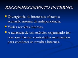 RECONHECIMENTO INTERNO:
 Divergência de interesses afetava a
  aceitação interna da independência.
 Várias revoltas internas.

 A ausência de um exército organizado fez
  com que fossem contratados mercenários
  para combater as revoltas internas.
 