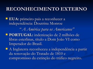 RECONHECIMENTO EXTERNO
   EUA: primeiro pais a reconhecer a
    independência: Doutrina Monroe
          “ A América para os Americanos”
   PORTUGAL: indenização de 2 milhões de
    libras esterlinas, título a Dom João VI como
    Imperador do Brasil.
   A Inglaterra reconheceu a independência a partir
    da renovação do Tratado de 1810 e
    compromisso da extinção do tráfico negreiro.
 