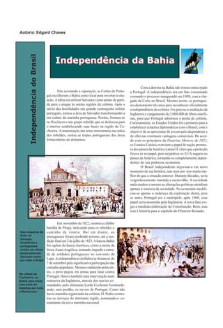 IndependênciadoBrasil
Não aceitando a separação, as Cortes de Portu-
gal escolheram a Bahia como local para reverter a situ-
ação.Aidéia era utilizar Salvador como ponto de parti-
da para o ataque às outras regiões da colônia. Após o
início das hostilidades um grande contingente militar
português, tomou a área de Salvador transformando-a
em reduto da marinha portuguesa. Porém, formou-se
no Recôncavo um grupo rebelde que se deslocou para
o interior estabelecendo suas bases na região de Ca-
choeira. A manutenção das áreas interioranas nas mãos
dos rebeldes, isolou as tropas portuguesas das áreas
fornecedoras de alimentos.
Em novembro de 1822, ocorreu a célebre
batalha de Pirajá, indicando para os rebeldes o
caminho da vitória. Daí em diante, os
portugueses foram perdendo terreno, até a ren-
dição final em 2 de julho de 1823.Aluta na Bahia
foi repleta de lances heróicos, como a morte da
freira JoanaAngélica, tentando impedir a entra-
da de soldados portugueses no convento da
Lapa.Aindependência da Bahia se distancia do
7 de setembro pela significativa participação das
camadas populares. Mesmo conduzido pelas eli-
tes, o povo pegou em armas para lutar contra
Portugal. Houve também uma intervenção mais
ostensiva da Inglaterra, através dos navios co-
mandados pelo almirante Lorde Cochrane bombarde-
ando, sem perdão, os navios de Portugal. Como não
havia marinha organizada na colônia, D. Pedro contra-
tou os serviços do almirante inglês, nomeando-o co-
mandante da nova marinha nacional.
Com a derrota na Bahia não restou outra opção
a Portugal. A independência era um fato consumado
coroando o processo inaugurado em 1808, com a che-
gada da Corte no Brasil. Mesmo assim, os portugue-
ses demoraram três anos para reconhecer oficialmente
a independência da colônia. Foi preciso a mediação da
Inglaterra e o pagamento de 2.000.000 de libras esterli-
nas, para que Portugal admitisse a perda da colônia.
Curiosamente, os Estados Unidos foi o primeiro país a
estabelecer relações diplomáticas com o Brasil, com o
objetivo de se aproximar do jovem país idependente e
de olho nas eventuais vantagens comerciais. De acor-
do com os princípios da Doutrina Monroe de 1823,
os Estados Unidos exerciam o papel de nação proteto-
ra dos países daAmérica Latina! É claro que a proteção
ficava só no papel, pois na prática os EUA sugaria os
países daAmérica, tornando-os completamente depen-
dentes de sua poderosa economia.
O Brasil independente ingressava em novo
momento de sua história, mas nem por isso muito me-
lhor do que a situação anterior. Durante décadas, seria
vergonhosamente mantida a escravidão. A sociedade
nada mudou e mesmo as alterações políticas atendiam
apenas à minoria da sociedade. Na economia modifi-
cou-se apenas o endereço da exploração direta, pois
se antes, Portugal era a metrópole, após 1808, esse
papel seria assumido pela Inglaterra. A nova fase exi-
gia a imediata elaboração da Constituição. Bem, mas
isso é história para o capítulo do Primeiro Reinado.
Independência da BahiaIndependência da Bahia
Nas vésperas do
Grito do
Ipiranga,
brasileiros e
portugueses
viviam um clima
tenso tanto em
Salvador como
por todo o Brasil
Na cidade de
Cachoeira, na
Bahia, teve início
uma série de
batalhas por todo
o Recôncavo
Autoria: Edgard Chaves
 