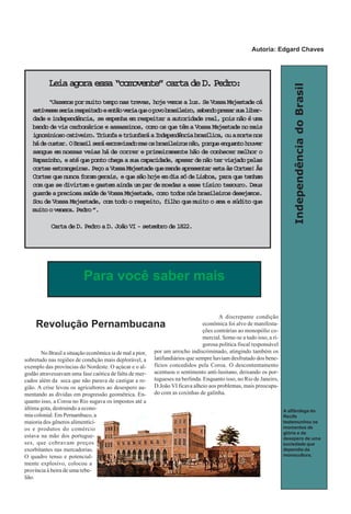IndependênciadoBrasil
No Brasil a situação econômica ia de mal a pior,
sobretudo nas regiões de condição mais deplorável, a
exemplo das províncias do Nordeste. O açúcar e o al-
godão atravessavam uma fase caótica de falta de mer-
cados além da seca que não parava de castigar a re-
gião. A crise levou os agricultores ao desespero au-
mentando as dívidas em progressão geométrica. En-
quanto isso, a Coroa no Rio sugava os impostos até a
última gota, destruindo a econo-
mia colonial. Em Pernambuco, a
maioria dos gêneros alimentíci-
os e produtos do comércio
estava na mão dos portugue-
ses, que cobravam preços
exorbitantes nas mercadorias.
O quadro tenso e potencial-
mente explosivo, colocou a
província à beira de uma rebe-
lião.
A discrepante condição
econômica foi alvo de manifesta-
ções contrárias ao monopólio co-
mercial. Some-se a tudo isso, a ri-
gorosa política fiscal responsável
por um arrocho indiscriminado, atingindo também os
latifundiários que sempre haviam desfrutado dos bene-
fícios concedidos pela Coroa. O descontentamento
acentuou o sentimento anti-lusitano, deixando os por-
tugueses na berlinda. Enquanto isso, no Rio de Janeiro,
D.João VI ficava alheio aos problemas, mais preocupa-
do com as coxinhas de galinha.
Para você saber mais
Leiaagoraessa“comovente”cartadeD.Pedro:
“Jazemospormuitotemponastrevas,hojevemosaluz.SeVossaMajestadecá
estivesseseriarespeitadoeentãoveriaqueopovobrasileiro,sabendoprezarsualiber-
dadeeindependência,seempenhaemrespeitaraautoridadereal,poisnãoéuma
bandodeviscarbonárioseassassinos,comoosquetêmaVossaMajestadenomais
ignominiosocativeiro.TriunfaetriunfaráaIndependênciabrasílica,ouamortenos
hádecustar.OBrasilseráescravizadomasosbrasileirosnão,porqueenquantohouver
sangue em nossas veias há de correr e primeiramente hão de conhecer melhor o
Rapazinho,eatéquepontochegaasuacapacidade,apesardenãoterviajadopelas
cortesestrangeiras.PeçoaVossaMajestadequemandeapresentarestaàsCortes!Às
Cortesquenuncaforamgerais,equesãohojeemdiasódeLisboa,paraquetenham
comquesedivirtamegastemaindaumpardemoedasaessetísicotesouro.Deus
guardeapreciosasaúdedeVossaMajestade,comotodosnósbrasileirosdesejamos.
SoudeVossaMajestade,comtodoorespeito,filhoquemuitooamaesúditoque
muitoovenera.Pedro”.
CartadeD.PedroaD.JoãoVI-setembrode1822.
Revolução Pernambucana
A alfândega do
Recife
testemunhou os
momentos de
glória e de
desepero de uma
sociedade que
dependia da
monocultura.
Autoria: Edgard Chaves
 