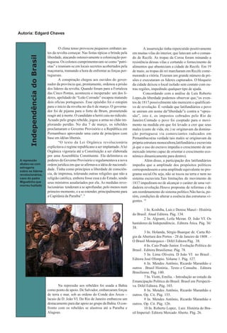 IndependênciadoBrasil
O clima tenso provocou pequenos embates an-
tes da revolta começar. Nas festas típicas o brinde pela
liberdade, atacando ostensivamente a colonização por-
tuguesa. Os colonos cumprimentavam-se como “patri-
otas” e reuniam-se em locais secretos acobertados pela
maçonaria, tramando a hora de enfrentar as forças por-
tuguesas.
A conspiração chegou aos ouvidos do gover-
nador da província que, prontamente, ordenou a prisão
dos líderes da revolta. Quando foram para a Fortaleza
das Cinco Pontas, aconteceu o inesperado: um dos lí-
deres, apelidado de “Leão Coroado” escapou matando
dois oficias portugueses. Esse episódio foi o estopim
para o início da revolta no dia 6 de março. O governa-
dor foi de pijama para o forte de Brum, prometendo
reagir até à morte. O candidato a herói caiu no ridículo.
Acuado pelo grupo rebelde, jogou a arma no chão im-
plorando perdão. No dia 7 de março, os rebeldes
proclamaram o Governo Provisório e a República em
Pernambuco aprovando uma carta de princípios com
base em idéias liberais.
“O texto da Lei Orgânica revolucionária
explicitava o regime republicano a ser implantado.Alei
Orgânica vigoraria até a Constituição a ser elaborada
por uma Assembléia Constituinte. Ela delimitava os
poderes do Governo Provisório e regulamentava a nova
ordem jurídica em que se afirmava a idéia de nacionali-
dade. Tinha como princípios a liberdade de consciên-
cia, de imprensa, tolerando outras religiões que não a
religião católica, embora fosse essa a do Estado, sendo
seus ministros assalariados por ela. As medidas revo-
lucionárias tenderam a se aprofundar, pelo menos num
primeiro momento, e a se estender, principalmente para
a Capitânia da Paraíba”. 9
Na repressão aos rebeldes foi usada a Bahia
como ponto de apoio. De Salvador, embarcaram forças
de terra e mar, sob as ordens do Conde dos Arcos –
lacaio de D. João VI. Do Rio de Janeiro embarcou um
destacamento para dar apoio ao grupo da Bahia. O con-
fronto com os rebeldes se alastrou até a Paraíba e
Alagoas.
A insurreição tinha repercutido positivamente
em muitas vilas do interior, que lutavam sob o coman-
do de Recife. As tropas da Coroa foram minando a
resistência dessas vilas e cortando o fornecimento de
alimentos que abasteciam a cidade de Recife. Em 19
de maio, as tropas do rei marcharam em Recife come-
morando a vitória. Fizeram um grande número de pri-
sões e executaram os líderes capturados. O bloqueio
da cidade deixou o local isolado sem contato com ou-
tras regiões, impedindo qualquer tipo de ajuda.
Concordando com a análise de Luís Roberto
Lopes,da liberdade podemos observar que,“os even-
tos de 1817 possivelmente não merecem o qualificati-
vo de revolução. É verdade que latifundiários e povo
se uniram em nome da“liberdade”e contra a “opres-
são”, isto é, os impostos cobrados pelo Rio de
Janeiro.Contudo o povo foi cooptado para o movi-
mento na medida em que foi levado a crer que seus
males (custo de vida, etc.) se originavam da domina-
ção portuguesa via comerciantes radicados em
Pernambuco(na verdade tais males se originavam da
própria estrutura monocultora,latifundiária e escravista
já que o uso do escravo impedia o crescimento de um
mercado interno capaz de orientar o crescimento eco-
nômico dinamicamente para dentro).
Além disso, a participação dos latifundiários
impediu que a amplitude dos propósitos políticos
correspondessem a uma amplitude equivalente no pro-
grama social.Ou seja, não se tocou na terra e nem no
sistema escravista.Tais limitações do movimento de
1817 impediram-no de alcançar o caráter de uma ver-
dadeira revolução.Houve propostas de reformas e de
um reordenamento do sistema político.Não havia, po-
rém, condições de alterar a essência das estruturas vi-
gentes. 10
1 In. Koshiba, Luís e Denise Manzi - História
do Brasil. Atual Editora. Pág. 134.
2 In. Algranti, Leila Mezan. D. João VI. Os
bastidores da Independência.. Editora Ática. Pág. 36/
38.
3 In. Holanda, Sérgio Buarque de. Carta Ré-
gia da Abertura dos Portos - 28 de Janeiro de 1808 . -
O Brasil Monárquico - Difel Editora Pág. 38.
4 In. Caio Prado Junior. Evolução Política do
Brasil . Editora Brasiliense. Pág. 78.
5 In. Lima Oliveira. D João VI no Brasil .
Editora José Olimpio. Volume 1. Pág. 127.
6 In. Mendes Antônio, Ricardo Maranhão e
outros . Brasil História.. Texto e Consulta . Editora
Brasiliense. Pág. 140.
7 In. Viotti, Emilia. - Introdução ao estudo da
Emancipação Política do Brasil. Brasil em Perspecti-
va. Difel Editora. Pág. 103.
8 In. Mendes Antônio, Ricardo Maranhão e
outros. Op. Cit. Pág. 155.
9 In. Mendes Antônio, Ricardo Maranhão e
outros. Op. Cit. Pág. 126.
10 In. Roberto Lopez, Luiz. História do Bra-
sil Imperial- Editora Mercado Aberto. Pág. 26.
A repressão
abateu-se com
selvageria
sobre os líderes
revolucionários,
caso do padre
Miguelinho que
morreu fuzilado
Autoria: Edgard Chaves
 
