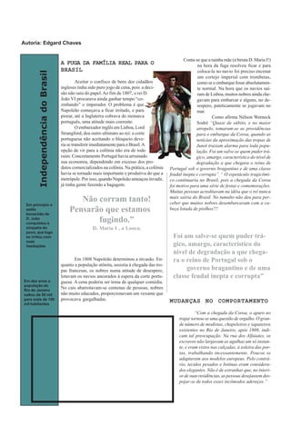 IndependênciadoBrasil
A FUGA DA FAMÍLIA REAL PARA OA FUGA DA FAMÍLIA REAL PARA OA FUGA DA FAMÍLIA REAL PARA OA FUGA DA FAMÍLIA REAL PARA OA FUGA DA FAMÍLIA REAL PARA O
BRASILBRASILBRASILBRASILBRASIL
Aceitar o confisco de bens dos cidadãos
ingleses tinha sido puro jogo de cena, pois a deci-
são não saiu do papel.Ao fim de 1807, o rei D.
João VI procurava ainda ganhar tempo “co-
zinhando” o imperador. O problema é que
Napoleão começava a ficar irritado, e para
piorar, até a Inglaterra cobrava do monarca
português, uma atitude mais coerente.
O embaixador inglês em Lisboa, Lord
Strangford, deu outro ultimato ao rei: a corte
portuguesa não aceitando o bloqueio deve-
ria se transferir imediatamente para o Brasil.A
opção de vir para a colônia não era de todo
ruim. Concretamente Portugal havia arruinado
sua economia, dependendo em excesso dos pro-
dutos comercializados na colônia. Na prática, a colônia
havia se tornado mais importante e produtiva do que a
metrópole. Por isso, quando Napoleão ameaçou invadir,
já tinha gente fazendo a bagagem.
Em 1808 Napoleão determinou a invasão. En-
quanto a população atônita, assistia à chegada das tro-
pas francesas, os nobres numa atitude de desespero,
lotavam os navios ancorados à espera da corte portu-
guesa. A cena poderia ser tema de qualquer comédia.
No cais abarrotavam-se centenas de pessoas, nobres
não muito educados, proporcionavam um vexame que
provocava gargalhadas.
Conta-se que a rainha mãe (a biruta D. Maria I!)
na hora da fuga resolveu ficar e para
coloca-la no navio foi preciso encenar
um cortejo imperial com trombetas,
como se o embarque fosse absolutamen-
te normal. Na hora que os navios saí-
ram de Lisboa, muitos nobres ainda che-
gavam para embarcar e alguns, no de-
sespero, pateticamente se jogavam no
mar.
Como afirma Nélson Werneck
Sodré “Quase de súbito, e no maior
atropelo, tomaram-se as providências
para o embarque da Coroa, quando as
notícias da aproximação das tropas de
Junot traziam alarma para toda popu-
lação. Foi um salve-se quem puder trá-
gico, amargo, característico do nível de
degradação a que chegara o reino de
Portugal sob o governo bragantino e de uma classe
feudal inepta e corrupta”. 1
O espetáculo tragicômi-
co continuaria no Brasil, pois a chegada da Coroa
foi motivo para uma série de festas e comemorações.
Muitas pessoas acreditavam na idéia que o rei nunca
mais sairia do Brasil. No tumulto não deu para per-
ceber que muitos nobres desembarcavam com a ca-
beça lotada de piolhos!!!
MUDANÇAS NO COMPORTAMENTOMUDANÇAS NO COMPORTAMENTOMUDANÇAS NO COMPORTAMENTOMUDANÇAS NO COMPORTAMENTOMUDANÇAS NO COMPORTAMENTO
“Com a chegada da Coroa, o apuro no
trajar tornou-se uma questão de orgulho. O gran-
de número de modistas, chapeleiros e sapateiros
existentes no Rio de Janeiro, após 1808, indi-
cam tal preocupação. Na rua dos Alfaiates, os
escravos não largavam as agulhas um só instan-
te, e eram vistos nas calçadas, à soleira das por-
tas, trabalhando incessantemente. Poucos se
adaptavam aos modelos europeus. Pelo contrá-
rio, tecidos pesados e botinas eram considera-
dos elegantes. Não é de estranhar que, no interi-
or de suas residências, as pessoas desejassem des-
pojar-se de todos esses incômodos adereços.”
Em princípio o
estilo
bonachão de
D. João
conquistou a
simpatia do
povo, que logo
se irritou com
suas
hesitações
Foi um salve-se quem puder trá-
gico, amargo, característico do
nível de degradação a que chega-
ra o reino de Portugal sob o
governo bragantino e de uma
classe feudal inepta e corrupta”
Em dez anos a
população do
Rio de Janeiro
saltou de 50 mil
para mais de 100
mil habitantes
Não corram tanto!
Pensarão que estamos
fugindo.”
D. Maria I , a Louca.
Autoria: Edgard Chaves
 