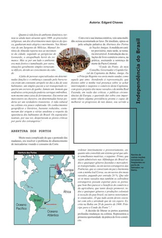IndependênciadoBrasil
Quanto à vida fora do ambiente doméstico, tor-
nou-se ainda mais atraente após 1808. as procissões
religiosas, um dos divertimentos mais típicos da épo-
ca, ganharam mais alegria e movimento. Nas Memó-
rias de um Sargento de Milícias, Manuel An-
tônio de Almeida reporta-nos ao movimen-
to da cidade, seguindo as peripécias de
Leonardo, o atrapalhado herói do ro-
mance. Mas se por um lado o ambiente
era mais festivo e tumultuado, por outro,
situações geralmente simples tornavam-
se difíceis, devido ao crescimento da cida-
de.
A falta de pessoas especializadas em determi-
nadas funções e o embaraço causado pela burocra-
cia eram um constante atropelo no dia a dia de seus
habitantes. um simples pacote a ser transportado re-
queria um escravo de ganho. Jamais um homem que
usufruísse certa posição poderia carregar embrulhos,
nem mesmo uma caixa de ferramentas. Encontrar um
marceneiro ou chaveiro, em determinadas horas po-
deria ser um verdadeiro transtorno. A vida cultural
na colônia era pouco enfatizada. Os conhecimentos
geográficos e literários, bastante reduzidos, costu-
mavam dar origem a várias anedotas a respeito da
ignorância dos habitantes do Brasil. Os espetáculos
teatrais, por sua vez, despertavam as piores críticas
por parte dos estrangeiros.2
ABERTURA DOS PORTOSABERTURA DOS PORTOSABERTURA DOS PORTOSABERTURA DOS PORTOSABERTURA DOS PORTOS
Muito mais complicado do que o penteado das
madames, era resolver o problema do abastecimento
de mercadorias visando o consumo da Corte.
Com o rei e sua imensa comitiva, veio uma multi-
dão ociosa acostumada ao luxo. De imediato, optou-se
pela solução paliativa da Abertura dos Portos
às NaçõesAmigas.Amedida em cará-
ter provisório, mais tarde, se torna-
ria irreversível.Aintrodução das re-
lações de livre-comércio estava, na
prática, assinando a sentença de
morte do Pacto Colonial.
“Conde da Ponte, do meu
Conselho, Governador e Capitão Ge-
ral da Capitania da Bahia. Amigo, Eu
o Príncipe Regente vos envio muito saudar, como
aquele que amo. Atendendo à representação, que
fizestes subir a minha real presença sobre se achar
interrompido e suspenso o comércio desta Capitania,
com grave prejuízo dos meus vassalos e da minha Real
Fazenda, em razão das críticas, e públicas circuns-
tâncias da Europa; e querendo dar sobre este impor-
tante objeto alguma providência pronta e capaz de
melhorar os progressos de tais danos, sou servido a
ordenar interinamente e provisoriamente, en-
quanto não consolido um sistema geral que ado-
te semelhantes matérias, o seguinte: Primo, que
sejam admissíveis nas Alfândegas do Brasil to-
dos e quaisquer gêneros fazendas e mercadori-
as transportadas, ou em navios estrangeiros das
Potências, que se conservam em paz e harmonia
com a minha leal Coroa, ou em navios dos meus
vassalos, pagando por entrada 24 %; Que não
só os meus vassalos mas também os sobreditos
estrangeiros possam exportar para os portos,
que bem lhes parecer o benefício do comércio e
da agricultura, que tanto desejo promover, to-
dos e quaisquer gêneros e produções coloniais
à exceção do pau-brasil, ou outros notoriamen-
te estancados...O que tudo assim deveis execu-
tar com zelo e atividade que de vós espero. Es-
crita na Bahia em 28 de janeiro de 1808. Prín-
cipe para o Conde da Ponte”. 3
A decisão de liberar os portos acarretou
profundas mudanças na colônia. Representou a
primeira oportunidade da prática do livre-comér-
cio.
livre-comércio
Navios de
outras nações
tornaram-se
freqüentes no
porto de
Salvador, na
Bahia.
Autoria: Edgard Chaves
 