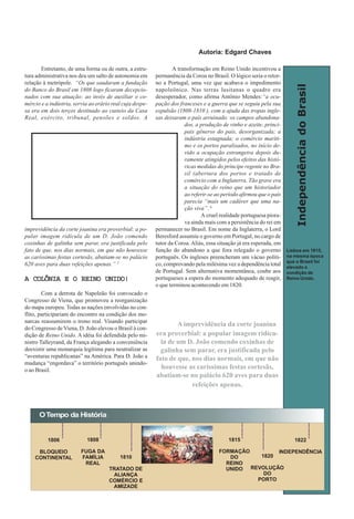 IndependênciadoBrasil
Entretanto, de uma forma ou de outra, a estru-
tura administrativa nos deu um salto de autonomia em
relação à metrópole. “Os que saudaram a fundação
do Banco do Brasil em 1808 logo ficaram decepcio-
nados com sua atuação: ao invés de auxiliar o co-
mércio e a indústria, servia ao erário real cuja despe-
sa era em dois terços destinado ao custeio da Casa
Real, exército, tribunal, pensões e soldos. A
imprevidência da corte joanina era proverbial: a po-
pular imagem ridícula de um D. João comendo
coxinhas de galinha sem parar, era justificada pelo
fato de que, nos dias normais, em que não houvesse
as caríssimas festas cortesãs, abatiam-se no palácio
620 aves para duas refeições apenas.” 5
A COLÔNIA E O REINO UNIDO!A COLÔNIA E O REINO UNIDO!A COLÔNIA E O REINO UNIDO!A COLÔNIA E O REINO UNIDO!A COLÔNIA E O REINO UNIDO!
Com a derrota de Napoleão foi convocado o
Congresso de Viena, que promoveu a reorganização
do mapa europeu. Todas as nações envolvidas no con-
flito, participariam do encontro na condição dos mo-
narcas reassumirem o trono real. Visando participar
do Congresso de Viena, D. João elevou o Brasil à con-
dição de Reino Unido. A idéia foi defendida pelo mi-
nistro Talleyrand, da França alegando a conveniência
deexistir uma monarquia legítima para neutralizar as
“aventuras republicanas” na América. Para D. João a
mudança “engordava” o território português unindo-
o ao Brasil.
A transformação em Reino Unido incentivou a
permanência da Coroa no Brasil. O lógico seria o retor-
no a Portugal, uma vez que acabava o impedimento
napoleônico. Nas terras lusitanas o quadro era
desesperador, como afirma Antônio Mendes:“a ocu-
pação dos franceses e a guerra que se seguiu pela sua
expulsão (1808-1810 ), com a ajuda das tropas ingle-
sas deixaram o país arruinado: os campos abandona-
dos, a produção de vinho e azeite, princi-
pais gêneros do país, desorganizada; a
indústria estagnada; o comércio maríti-
mo e os portos paralisados, no início de-
vido a ocupação estrangeira depois du-
ramente atingidos pelos efeitos das histó-
ricas medidas do príncipe regente no Bra-
sil (abertura dos portos e tratado de
comércio com a Inglaterra. Tão grave era
a situação do reino que um historiador
ao referir-se ao período afirmou que o país
parecia “mais um cadáver que uma na-
ção viva”. 6
A cruel realidade portuguesa piora-
va ainda mais com a persistência do rei em
permanecer no Brasil. Em nome da Inglaterra, o Lord
Beresford assumiu o governo em Portugal, no cargo de
tutor da Coroa. Aliás, essa situação já era esperada, em
função do abandono a que fora relegado o governo
português. Os ingleses preencheram um vácuo políti-
co, comprovando pela milésima vez a dependência total
de Portugal. Sem alternativa momentânea, coube aos
portugueses a espera do momento adequado de reagir,
o que terminou acontecendo em 1820.
OTempo da História
1806
BLOQUEIO
CONTINENTAL
1808
FUGA DA
FAMÍLIA
REAL
1810
TRATADO DE
ALIANÇA
COMÉRCIO E
AMIZADE
1815
FORMAÇÃO
DO
REINO
UNIDO
1820
REVOLUÇÃO
DO
PORTO
1822
INDEPENDÊNCIA
A imprevidência da corte joanina
era proverbial: a popular imagem ridícu-
la de um D. João comendo coxinhas de
galinha sem parar, era justificada pelo
fato de que, nos dias normais, em que não
houvesse as caríssimas festas cortesãs,
abatiam-se no palácio 620 aves para duas
refeições apenas.
Lisboa em 1815,
na mesma época
que o Brasil foi
elevado a
condição de
Reino Unido.
Autoria: Edgard ChavesAutoria: Edgard Chaves
 