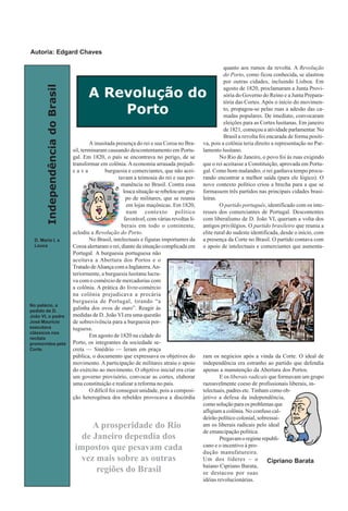 IndependênciadoBrasil
A inusitada presença do rei e sua Coroa no Bra-
sil, terminaram causando descontentamento em Portu-
gal. Em 1820, o país se encontrava no perigo, de se
transformar em colônia. A economia arrasada prejudi-
c a v a burguesia e comerciantes, que não acei-
tavam a teimosia do rei e sua per-
manência no Brasil. Contra essa
louca situação se rebelou um gru-
po de militares, que se reunia
em lojas maçônicas. Em 1820,
num contexto político
favorável, com várias revoltas li-
berais em todo o continente,
eclodiu a Revolução do Porto.
No Brasil, intelectuais e figuras importantes da
Coroa alertaram o rei, diante da situação complicada em
Portugal. A burguesia portuguesa não
aceitava a Abertura dos Portos e o
Tratado deAliança com a Inglaterra.An-
teriormente, a burguesia lusitana lucra-
va com o comércio de mercadorias com
a colônia. A prática do livre-comércio
na colônia prejudicava a precária
burguesia de Portugal, tirando “a
galinha dos ovos de ouro”. Reagir às
medidas de D..João VI era uma questão
de sobrevivência para a burguesia por-
tuguesa.
Em agosto de 1820 na cidade do
Porto, os integrantes da sociedade se-
creta — Sinédrio — leram em praça
pública, o documento que expressava os objetivos do
movimento. A participação de militares atraiu o apoio
do exército ao movimento. O objetivo inicial era criar
um governo provisório, convocar as cortes, elaborar
uma constituição e realizar a reforma no país.
O difícil foi conseguir unidade, pois a composi-
ção heterogênea dos rebeldes provocava a discórdia
quanto aos rumos da revolta. A Revolução
do Porto, como ficou conhecida, se alastrou
por outras cidades, incluindo Lisboa. Em
agosto de 1820, proclamaram a Junta Provi-
sória do Governo do Reino e a Junta Prepara-
tória das Cortes. Após o início do movimen-
to, propagou-se pelas ruas a adesão das ca-
madas populares. De imediato, convocaram
eleições para as Cortes lusitanas. Em janeiro
de 1821, começou a atividade parlamentar. No
Brasil a revolta foi encarada de forma positi-
va, pois a colônia teria direito a representação no Par-
lamento lusitano.
No Rio de Janeiro, o povo foi às ruas exigindo
que o rei aceitasse a Constituição, aprovada em Portu-
gal. Como bom malandro, o rei ganhava tempo procu-
rando encontrar a melhor saída (para ele lógico). O
novo contexto político criou a brecha para a que se
formassem três partidos nas principais cidades brasi-
leiras.
O partido português, identificado com os inte-
resses dos comerciantes de Portugal. Descontentes
com liberalismo de D. João VI, queriam a volta dos
antigos privilégios. O partido brasileiro que reunia a
elite rural do sudeste identificada, desde o início, com
a presença da Corte no Brasil. O partido contava com
o apoio de intelectuais e comerciantes que aumenta-
ram os negócios após a vinda da Corte. O ideal de
independência era estranho ao partido que defendia
apenas a manutenção da Abertura dos Portos.
E os liberais radicais que formavam um grupo
razoavelmente coeso de profissionais liberais, in-
telectuais, padres etc. Tinham como ob-
jetivo a defesa da independência,
como solução para os problemas que
afligiam a colônia. No confuso cal-
deirão político colonial, sobressai-
am os liberais radicais pelo ideal
de emancipação política.
Pregavamoregimerepubli-
cano e o incentivo à pro-
dução manufatureira.
Um dos líderes – o
baiano Cipriano Barata,
se destacou por suas
idéias revolucionárias.
A Revolução do
Porto
No palácio, a
pedido de D.
João VI, o padre
José Maurício
executava
clássicos nos
recitais
promovidos pela
Corte.
Cipriano Barata
D. Maria I, a
Louca
A prosperidade do Rio
de Janeiro dependia dos
impostos que pesavam cada
vez mais sobre as outras
regiões do Brasil
Autoria: Edgard Chaves
 