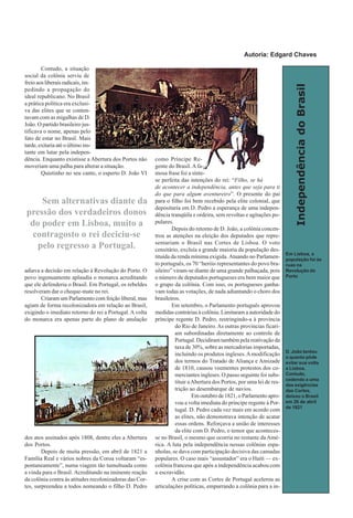 IndependênciadoBrasil
Contudo, a situação
social da colônia serviu de
freio aos liberais radicais, im-
pedindo a propagação do
ideal republicano. No Brasil
a prática política era exclusi-
va das elites que se conten-
tavam com as migalhas de D.
João. O partido brasileiro jus-
tificava o nome, apenas pelo
fato de estar no Brasil. Mais
tarde, exitaria até o último ins-
tante em lutar pela indepen-
dência. Enquanto existisse a Abertura dos Portos não
moveriam uma palha para alterar a situação.
Quietinho no seu canto, o esperto D. João VI
adiava a decisão em relação à Revolução do Porto. O
povo ingenuamente aplaudia o monarca acreditando
que ele defenderia o Brasil. Em Portugal, os rebeldes
resolveram dar o cheque-mate no rei.
Criaram um Parlamento com feição liberal, mas
agiam de forma recolonizadora em relação ao Brasil,
exigindo o imediato retorno do rei a Portugal. A volta
do monarca era apenas parte do plano de anulação
dos atos assinados após 1808, dentre eles a Abertura
dos Portos.
Depois de muita pressão, em abril de 1821 a
Família Real e vários nobres da Coroa voltaram “es-
pontaneamente”, numa viagem tão tumultuada como
a vinda para o Brasil. Acreditando na iminente reação
da colônia contra às atitudes recolonizadoras das Cor-
tes, surpreendeu a todos nomeando o filho D. Pedro
como Príncipe Re-
gente do Brasil. Afa-
mosa frase foi a sínte-
se perfeita das intenções do rei: “Filho, se há
de acontecer a independência, antes que seja para ti
do que para algum aventureiro”. O presente do pai
para o filho foi bem recebido pela elite colonial, que
depositaria em D. Pedro a esperança de uma indepen-
dência tranqüila e ordeira, sem revoltas e agitações po-
pulares.
Depois do retorno de D. João, a colônia concen-
trou as atenções na eleição dos deputados que repre-
sentariam o Brasil nas Cortes de Lisboa. O voto
censitário, excluía a grande maioria da população des-
tituída da renda mínima exigida. Atuando no Parlamen-
to português, os 70 “heróis representantes do povo bra-
sileiro” viram-se diante de uma grande palhaçada, pois
o número de deputados portugueses era bem maior que
o grupo da colônia. Com isso, os portugueses ganha-
vam todas as votações, de nada adiantando o choro dos
brasileiros.
Em setembro, o Parlamento português aprovou
medidas contrárias à colônia. Limitaram a autoridade do
príncipe regente D. Pedro, restringindo-a à província
do Rio de Janeiro. As outras províncias ficari-
am subordinadas diretamente ao controle de
Portugal. Decidiram também pela reativação da
taxa de 30%, sobre as mercadorias importadas,
incluindo os produtos ingleses.Amodificação
dos termos do Tratado de Aliança e Amizade
de 1810, causou veementes protestos dos co-
merciantes ingleses. O passo seguinte foi subs-
tituir aAbertura dos Portos, por uma lei de res-
trição ao desembarque de navios.
Em outubro de 1821, o Parlamento apro-
vou a volta imediata do príncipe regente à Por-
tugal. D. Pedro cada vez mais em acordo com
as elites, não demonstrava intenção de acatar
essas ordens. Reforçava a união de interesses
da elite com D. Pedro, o temor que aconteces-
se no Brasil, o mesmo que ocorria no restante da Amé-
rica. A luta pela independência nessas colônias espa-
nholas, se dava com participação decisiva das camadas
populares. O caso mais “assustador” era o Haiti — ex-
colônia francesa que após a independência acabou com
a escravidão.
A crise com as Cortes de Portugal acelerou as
articulações políticas, empurrando a colônia para a in-
Em Lisboa, a
população foi às
ruas na
Revolução do
Porto
D. João tentou
o quanto pôde
evitar sua volta
a Lisboa.
Contudo,
cedendo a uma
das exigências
das Cortes,
deixou o Brasil
em 26 de abril
de 1821
Sem alternativas diante da
pressão dos verdadeiros donos
do poder em Lisboa, muito a
contragosto o rei deciciu-se
pelo regresso a Portugal.
Autoria: Edgard Chaves
 