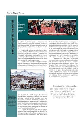 IndependênciadoBrasil
dependência. O príncipe regente e a elite, buscavam a
melhor forma de se desligar da metrópole, não descar-
tando a possibilidade do Brasil continuar colônia de
Portugal, desde que se mantivesse a Abertura dos Por-
tos.
Essa posição ambígua era defendida pelo famo-
so – José Bonifácio. O político paulista enaltecido pela
historiografia tradicional, começou a fulminante car-
reira quando regressou de Portugal, em 1819. Em Lis-
boa, conseguiu fama e prestigio, devido aos estudos na
área de metalurgia e a participação no exército portu-
guês, na época da invasão napoleônica.
Em São Paulo, presidiu a Junta Provisória for-
mada na crise de 1820. Bonifácio soube se aproveitar
da fragilidade e debilidade política de D. Pedro. O prín-
cipe regente não tinha “jogo de cintura”,
freqüentemente espantando as pessoas com atitudes
explosivas e autoritárias. José Bonifácio tornou-se o
interlocutor do príncipe, destacando-se em todos os
episódios anteriores à independência. A situação polí-
tica do Brasil era tão confusa, que políticos oportunis-
tas como José Bonifácio e um príncipe português como
D. Pedro, terminaram por assumir papel de destaque na
nossa “inusitada independência”.
A queda de braço com as Cortes de Portugal
ganharam uma dimensão especial, em dezembro de
1821, quando o partido Brasileiro começou a coleta de
assinaturas de apoio a permanência de D. Pedro. O fato
foi muito explorado pela imprensa, que se engajou na
campanha, exaltando o príncipe como grande líder e
defensor dos interesses nacionais. Em 9 de janeiro de
1822, uma comissão de intelectuais e figuras importan-
tes da elite, entregou o manifesto com oito mil assina-
turas pedindo a D. Pedro, que rompesse definitiva-
mente com as Cortes portuguesas. O príncipe que es-
perava o momento certo para decidir a permanência no
Brasil, disse: “Se é para o bem do povo e para a feli-
cidade geral da nação, digo ao povo que fico”.
“O dia do Fico, revela que o ato terminou
com uma série de vivas levantadas da janela do Paço
pelo presidente do Senado da Câmara e repetidos
pelo imenso povo que se aglomerava no local: Viva a
Religião, Viva a Constituição, Viva as Cortes, Viva
El Rei Constitucional, Viva o Príncipe Constitucio-
nal, Viva a União do Brasil com Portugal.! Assim, no
próprio ato em que se desobedeciam às ordens das
Cortes determinando a volta de D. Pedro e a
subordinação das Juntas Governativas às Cortes, da-
vam-se vivas às Cortes e proclamavam-se a intenção
de manter unidos os dois reinos.7
Os
brasileiros
estavam em
evidente
desvantagem
na Corte de
Lisboa.
A população
brasileira foi às
ruas dar vivas à
Revolução do
Porto, como no
Campo de São
Cristovão, no
Rio de Janeiro
Pressionado pela popula-
ção e cada vez mais impaci-
ente com as exigências das
Cortes, D. Pedro decidiu
permanecer no Brasil.
Autoria: Edgard Chaves
 