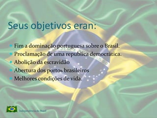 Seus objetivos eran:Fim a dominação portuguesa sobre o Brasil.Proclamação de uma republica democrática.Abolição da escravidãoAbertura dos portos brasileirosMelhores condições de vida.Independência do Brasil 