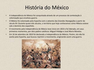 História do México
• A Independência do México foi conquistada através de um processo de contestação à
colonização que envolveu guerra.
• O México foi colonizado pela Espanha com o advento das Grandes Navegações a partir do
século XV. Durante quase três séculos, o território que hoje conhecemos como México esteve
sob o domínio dos espanhóis.
• O movimento pela independência do México teve início em 1810 e foi liderado, em seus
primeiros momentos, por dois padres católicos: Miguel Hidalgo e José Maria Morelos.
• Em 16 de setembro de 1810 foi declarada a Independência do México. Porém, ela não foi
aceita pela Espanha, que buscou reprimir o movimento, originando assim uma guerra.
 