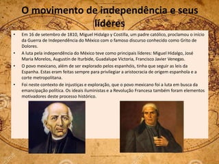 O movimento de independência e seus
líderes
• Em 16 de setembro de 1810, Miguel Hidalgo y Costilla, um padre católico, proclamou o início
da Guerra de Independência do México com o famoso discurso conhecido como Grito de
Dolores.
• A luta pela independência do México teve como principais líderes: Miguel Hidalgo, José
Maria Morelos, Augustín de Iturbide, Guadalupe Victoria, Francisco Javier Venegas.
• O povo mexicano, além de ser explorado pelos espanhóis, tinha que seguir as leis da
Espanha. Estas eram feitas sempre para privilegiar a aristocracia de origem espanhola e a
corte metropolitana.
• Foi neste contexto de injustiças e exploração, que o povo mexicano foi a luta em busca da
emancipação política. Os ideais iluministas e a Revolução Francesa também foram elementos
motivadores deste processo histórico.
 