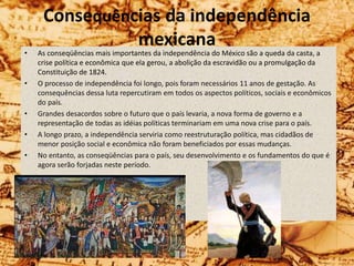 Consequências da independência
mexicana
• As conseqüências mais importantes da independência do México são a queda da casta, a
crise política e econômica que ela gerou, a abolição da escravidão ou a promulgação da
Constituição de 1824.
• O processo de independência foi longo, pois foram necessários 11 anos de gestação. As
consequências dessa luta repercutiram em todos os aspectos políticos, sociais e econômicos
do país.
• Grandes desacordos sobre o futuro que o país levaria, a nova forma de governo e a
representação de todas as idéias políticas terminariam em uma nova crise para o país.
• A longo prazo, a independência serviria como reestruturação política, mas cidadãos de
menor posição social e econômica não foram beneficiados por essas mudanças.
• No entanto, as conseqüências para o país, seu desenvolvimento e os fundamentos do que é
agora serão forjadas neste período.
 
