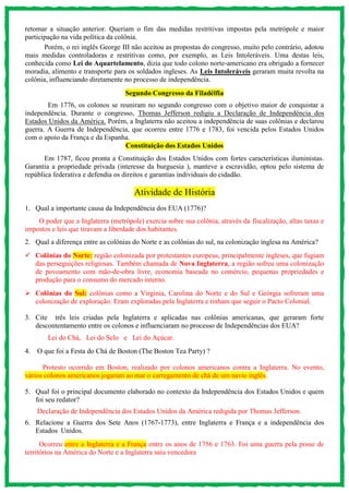 retomar a situação anterior. Queriam o fim das medidas restritivas impostas pela metrópole e maior
participação na vida política da colônia.
Porém, o rei inglês George III não aceitou as propostas do congresso, muito pelo contrário, adotou
mais medidas controladoras e restritivas como, por exemplo, as Leis Intoleráveis. Uma destas leis,
conhecida como Lei do Aquartelamento, dizia que todo colono norte-americano era obrigado a fornecer
moradia, alimento e transporte para os soldados ingleses. As Leis Intoleráveis geraram muita revolta na
colônia, influenciando diretamente no processo de independência.
Segundo Congresso da Filadélfia
Em 1776, os colonos se reuniram no segundo congresso com o objetivo maior de conquistar a
independência. Durante o congresso, Thomas Jefferson redigiu a Declaração de Independência dos
Estados Unidos da América. Porém, a Inglaterra não aceitou a independência de suas colônias e declarou
guerra. A Guerra de Independência, que ocorreu entre 1776 e 1783, foi vencida pelos Estados Unidos
com o apoio da França e da Espanha.
Constituição dos Estados Unidos
Em 1787, ficou pronta a Constituição dos Estados Unidos com fortes características iluministas.
Garantia a propriedade privada (interesse da burguesia ), manteve a escravidão, optou pelo sistema de
república federativa e defendia os direitos e garantias individuais do cidadão.
Atividade de História
1. Qual a importante causa da Independência dos EUA (1776)?
O poder que a Inglaterra (metrópole) exercia sobre sua colônia, através da fiscalização, altas taxas e
impostos e leis que tiravam a liberdade dos habitantes.
2. Qual a diferença entre as colônias do Norte e as colônias do sul, na colonização inglesa na América?
 Colônias do Norte: região colonizada por protestantes europeus, principalmente ingleses, que fugiam
das perseguições religiosas. Também chamada de Nova Inglaterra, a região sofreu uma colonização
de povoamento com mão-de-obra livre, economia baseada no comércio, pequenas propriedades e
produção para o consumo do mercado interno.
 Colônias do Sul: colônias como a Virginia, Carolina do Norte e do Sul e Geórgia sofreram uma
colonização de exploração. Eram exploradas pela Inglaterra e tinham que seguir o Pacto Colonial.
3. Cite três leis criadas pela Inglaterra e aplicadas nas colônias americanas, que geraram forte
descontentamento entre os colonos e influenciaram no processo de Independências dos EUA?
Lei do Chá, Lei do Selo e Lei do Açúcar.
4. O que foi a Festa do Chá de Boston (The Boston Tea Party) ?
Protesto ocorrido em Boston, realizado por colonos americanos contra a Inglaterra. No evento,
vários colonos americanos jogaram ao mar o carregamento de chá de um navio inglês.
5. Qual foi o principal documento elaborado no contexto da Independência dos Estados Unidos e quem
foi seu redator?
Declaração de Independência dos Estados Unidos da América redigida por Thomas Jefferson.
6. Relacione a Guerra dos Sete Anos (1767-1773), entre Inglaterra e França e a independência dos
Estados Unidos.
Ocorreu entre a Inglaterra e a França entre os anos de 1756 e 1763. Foi uma guerra pela posse de
territórios na América do Norte e a Inglaterra saiu vencedora
 