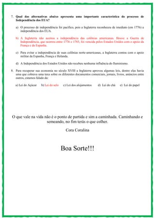 7. Qual das alternativas abaixo apresenta uma importante característica do processo de
Independência dos EUA?
a) O processo de independência foi pacífico, pois a Inglaterra reconheceu de imediato (em 1776) a
independência dos EUA.
b) A Inglaterra não aceitou a independência das colônias americanas. Houve a Guerra de
Independência, que ocorreu entre 1776 e 1783, foi vencida pelos Estados Unidos com o apoio da
França e da Espanha.
c) Para evitar a independência de suas colônias norte-americanas, a Inglaterra contou com o apoio
militar da Espanha, França e Holanda.
d) A Independência dos Estados Unidos não recebeu nenhuma influência do Iluminismo.
8. Para recuperar sua economia no século XVIII a Inglaterra aprovou algumas leis, dentre elas havia
uma que cobrava uma taxa sobre os diferentes documentos comerciais, jornais, livros, anúncios entre
outros, estamos falado da:
a) Lei do Açúcar b) Lei do selo c) Lei dos alojamentos d) Lei do chá e) Lei do papel
O que vale na vida não é o ponto de partida e sim a caminhada. Caminhando e
semeando, no fim terás o que colher.
Cora Coralina
Boa Sorte!!!
 