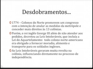 Desdobramentos...1774 – Colonos do Norte promovem um congresso com a intenção de anular as medidas da metrópole e conceder mais direitos às 13 colônias. Porém, o rei inglês George III além de não atender aos pedidos, decretou as Leis Intoleráveis, que incluía a  Lei do Aquartelamento:  todo colono norte-americano era obrigado a fornecer moradia, alimento e transporte para os soldados ingleses. As Leis Intoleráveis geraram muita revolta na colônia, influenciando diretamente no processo de independência.