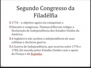 Segundo Congresso da Filadélfia1776 – o objetivo agora era conquistas a Durante o congresso, Thomas Jefferson redigiu a Declaração de Independência dos Estados Unidos da América. A Inglaterra não aceitou a independência de suas colônias e declarou guerra. A Guerra de Independência, que ocorreu entre 1776 e 1783, foi vencida pelos Estados Unidos com o apoio da França e da Espanha.