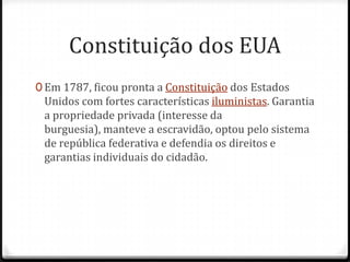 Constituição dos EUAEm 1787, ficou pronta a Constituição dos Estados Unidos com fortes características iluministas. Garantia a propriedade privada (interesse da burguesia), manteve a escravidão, optou pelo sistema de república federativa e defendia os direitos e garantias individuais do cidadão.