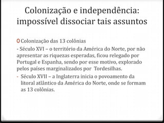 Colonização e independência: impossível dissociar tais assuntosColonização das 13 colônias- Século XVI – o território da América do Norte, por não apresentar as riquezas esperadas, ficou relegado por Portugal e Espanha, sendo por esse motivo, explorado pelos países marginalizados por  Tordesilhas.Século XVII – a Inglaterra inicia o povoamento da litoral atlântico da América do Norte, onde se formam as 13 colônias.As 13 colônias