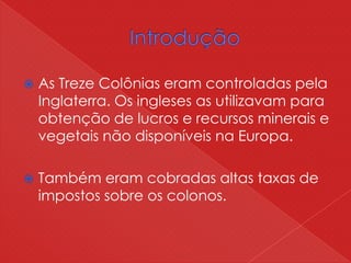  As Treze Colônias eram controladas pela
Inglaterra. Os ingleses as utilizavam para
obtenção de lucros e recursos minerais e
vegetais não disponíveis na Europa.
 Também eram cobradas altas taxas de
impostos sobre os colonos.
 