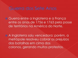  Guerra entre a Inglaterra e a França
entre os anos de 1756 e 1763 pela posse
de territórios na América do Norte.
 A Inglaterra saiu vencedora; porém, a
metrópole resolveu cobrar os prejuízos
das batalhas em cima dos
colonos, gerando muitos protestos.
 