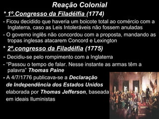 Reação Colonial
* 1º.Congresso da Filadélfia (1774)
- Ficou decidido que haveria um boicote total ao comércio com a
Inglaterra, caso as Leis Intoleráveis não fossem anuladas
- O governo inglês não concordou com a proposta, mandando as
tropas inglesas atacarem Concord e Lexington
* 2º.congresso da Filadélfia (1775)
- Decidiu-se pelo rompimento com a Inglaterra
- “Passou o tempo de falar. Nesse instante as armas têm a
palavra” Thomas Paine
- A 4/7/1776 publicava-se a Declaração
de Independência dos Estados Unidos
elaborada por Thomas Jefferson, baseada
em ideais Iluministas
 