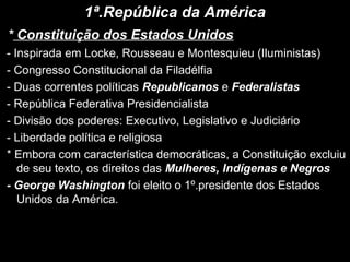 1ª.República da América
* Constituição dos Estados Unidos
- Inspirada em Locke, Rousseau e Montesquieu (Iluministas)
- Congresso Constitucional da Filadélfia
- Duas correntes políticas Republicanos e Federalistas
- República Federativa Presidencialista
- Divisão dos poderes: Executivo, Legislativo e Judiciário
- Liberdade política e religiosa
* Embora com característica democráticas, a Constituição excluiu
de seu texto, os direitos das Mulheres, Indígenas e Negros
- George Washington foi eleito o 1º.presidente dos Estados
Unidos da América.
 