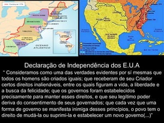 Declaração de Independência dos E.U.A
“ Consideramos como uma das verdades evidentes por sí mesmas que
todos os homens são criados iguais; que receberam de seu Criador
certos direitos inalienáveis, entre os quais figuram a vida, a liberdade e
a busca da felicidade; que os governos foram estabelecidos
precisamente para manter esses direitos, e que seu legítimo poder
deriva do consentimento de seus governados; que cada vez que uma
forma de governo se manifesta inimiga desses princípios, o povo tem o
direito de mudá-la ou suprimi-la e estabelecer um novo governo(...)”
 