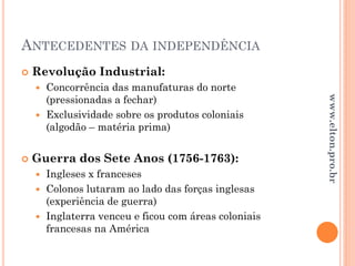 ANTECEDENTES DA INDEPENDÊNCIA
 Revolução Industrial:
 Concorrência das manufaturas do norte
(pressionadas a fechar)
 Exclusividade sobre os produtos coloniais
(algodão – matéria prima)
 Guerra dos Sete Anos (1756-1763):
 Ingleses x franceses
 Colonos lutaram ao lado das forças inglesas
(experiência de guerra)
 Inglaterra venceu e ficou com áreas coloniais
francesas na América
www.elton.pro.br
 
