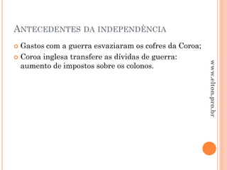 ANTECEDENTES DA INDEPENDÊNCIA
 Gastos com a guerra esvaziaram os cofres da Coroa;
 Coroa inglesa transfere as dívidas de guerra:
aumento de impostos sobre os colonos.
www.elton.pro.br
 