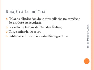 REAÇÃO À LEI DO CHÁ
 Colonos eliminados da intermediação no comércio
do produto se revoltam;
 Invasão de barcos da Cia. das Índias;
 Carga atirada ao mar;
 Soldados e funcionários da Cia. agredidos.
www.elton.pro.br
 
