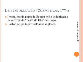 LEIS INTOLERÁVEIS (COERCITIVAS, 1774)
 Interdição do porto de Boston até a indenização
pela carga da “Festa do Chá” ser paga;
 Boston ocupada por soldados ingleses.
www.elton.pro.br
 