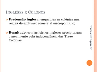 INGLESES X COLONOS
 Pretensão inglesa: enquadrar as colônias nas
regras do exclusivo comercial metropolitano;
 Resultado: com as leis, os ingleses precipitaram
o movimento pela independência das Treze
Colônias.
www.elton.pro.br
 