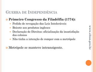GUERRA DE INDEPENDÊNCIA
 Primeiro Congresso da Filadélfia (1774):
 Pedido de revogação das Leis Intoleráveis
 Boicote aos produtos ingleses
 Declaração de Direitos: oficialização da insatisfação
dos colonos
 Não tinha a intenção de romper com a metrópole
 Metrópole se manteve intransigente.
www.elton.pro.br
 