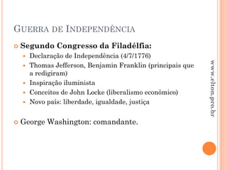 GUERRA DE INDEPENDÊNCIA
 Segundo Congresso da Filadélfia:
 Declaração de Independência (4/7/1776)
 Thomas Jefferson, Benjamin Franklin (principais que
a redigiram)
 Inspiração iluminista
 Conceitos de John Locke (liberalismo econômico)
 Novo país: liberdade, igualdade, justiça
 George Washington: comandante.
www.elton.pro.br
 